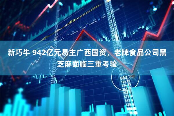 新巧牛 942亿元易主广西国资，老牌食品公司黑芝麻面临三重考验