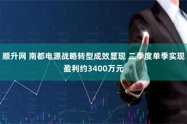 顺升网 南都电源战略转型成效显现 二季度单季实现盈利约3400万元
