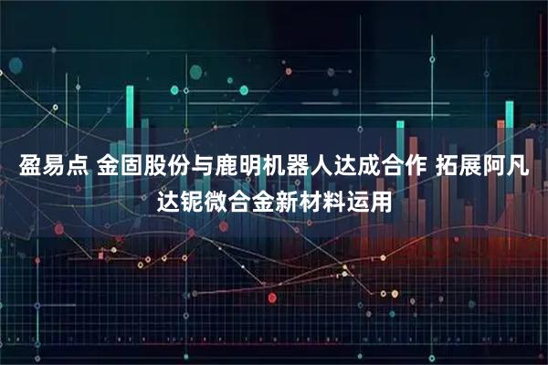 盈易点 金固股份与鹿明机器人达成合作 拓展阿凡达铌微合金新材料运用