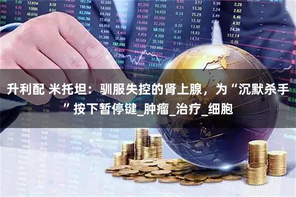 升利配 米托坦：驯服失控的肾上腺，为“沉默杀手”按下暂停键_肿瘤_治疗_细胞