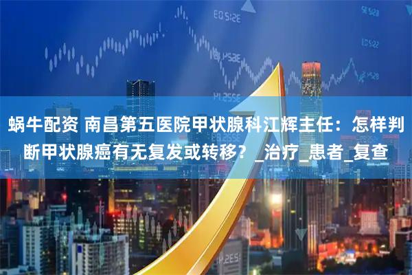 蜗牛配资 南昌第五医院甲状腺科江辉主任：怎样判断甲状腺癌有无复发或转移？_治疗_患者_复查