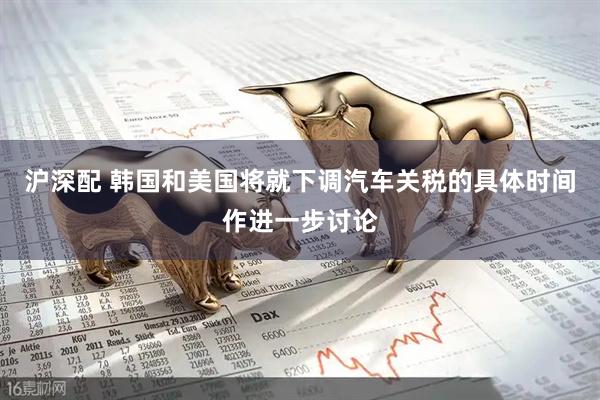 沪深配 韩国和美国将就下调汽车关税的具体时间作进一步讨论