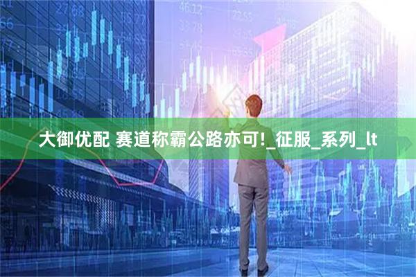 大御优配 赛道称霸公路亦可!_征服_系列_lt