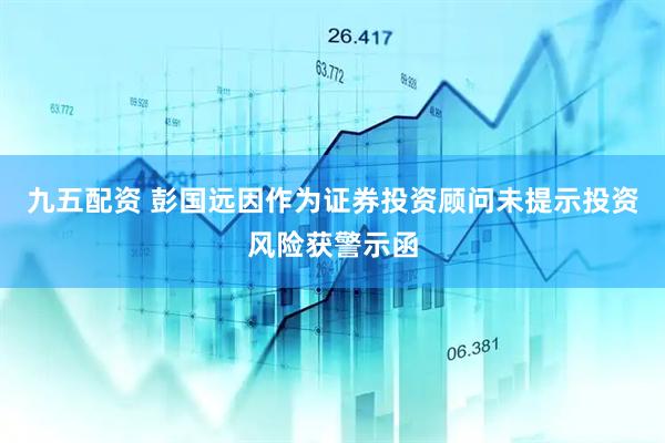 九五配资 彭国远因作为证券投资顾问未提示投资风险获警示函