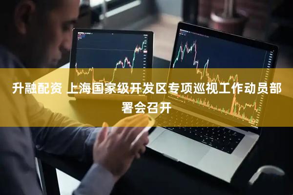 升融配资 上海国家级开发区专项巡视工作动员部署会召开
