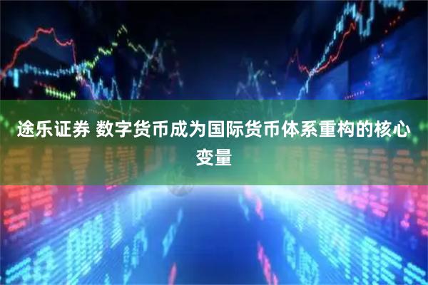 途乐证券 数字货币成为国际货币体系重构的核心变量