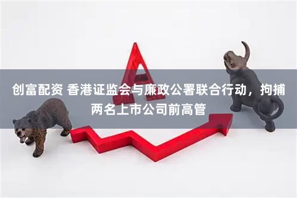 创富配资 香港证监会与廉政公署联合行动，拘捕两名上市公司前高管