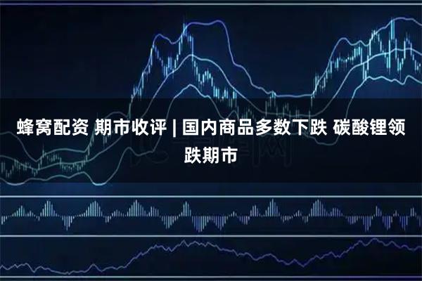 蜂窝配资 期市收评 | 国内商品多数下跌 碳酸锂领跌期市