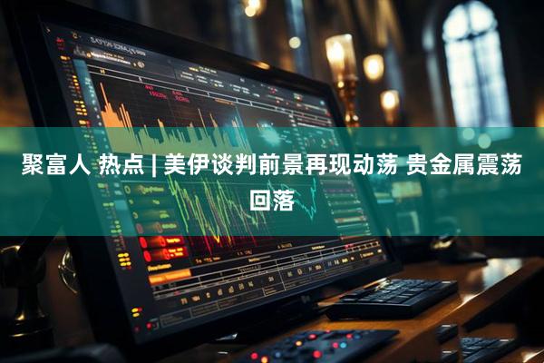 聚富人 热点 | 美伊谈判前景再现动荡 贵金属震荡回落