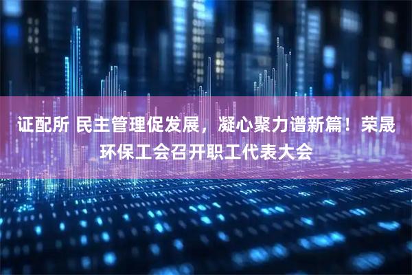 证配所 民主管理促发展，凝心聚力谱新篇！荣晟环保工会召开职工代表大会