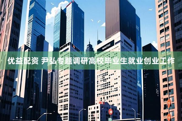 优益配资 尹弘专题调研高校毕业生就业创业工作