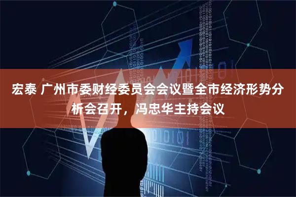 宏泰 广州市委财经委员会会议暨全市经济形势分析会召开，冯忠华主持会议