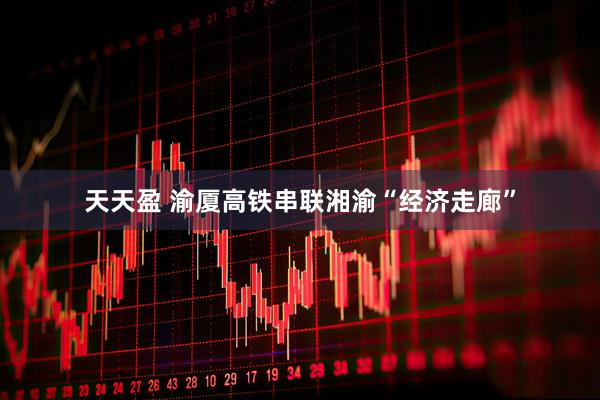 天天盈 渝厦高铁串联湘渝“经济走廊”