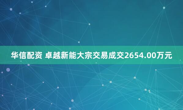 华信配资 卓越新能大宗交易成交2654.00万元