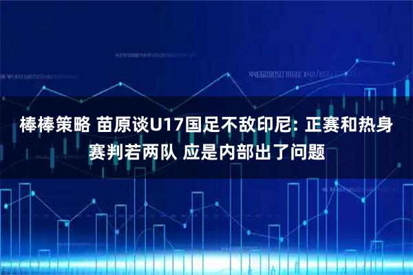 棒棒策略 苗原谈U17国足不敌印尼: 正赛和热身赛判若两队 应是内部出了问题
