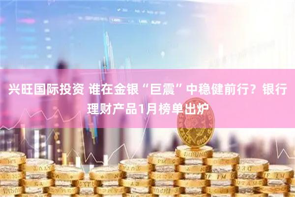 兴旺国际投资 谁在金银“巨震”中稳健前行？银行理财产品1月榜单出炉
