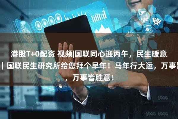 港股T+0配资 视频|国联同心迎丙午，民生暖意泽万家｜国联民生研究所给您拜个早年！马年行大运，万事皆胜意！