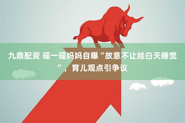 九鼎配资 瑶一瑶妈妈自曝“故意不让娃白天睡觉”，育儿观点引争议