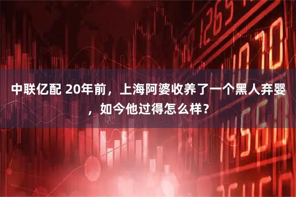 中联亿配 20年前，上海阿婆收养了一个黑人弃婴，如今他过得怎么样？
