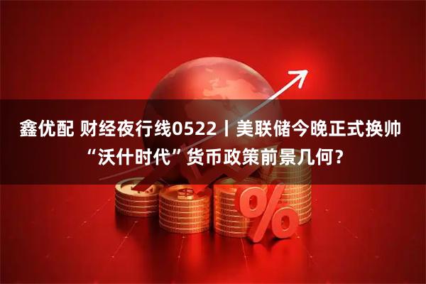 鑫优配 财经夜行线0522丨美联储今晚正式换帅 “沃什时代”货币政策前景几何？