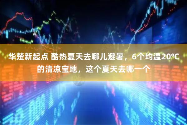 华楚新起点 酷热夏天去哪儿避暑，6个均温20℃的清凉宝地，这个夏天去哪一个