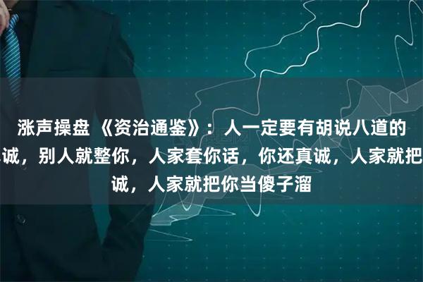 涨声操盘 《资治通鉴》：人一定要有胡说八道的能力，你真诚，别人就整你，人家套你话，你还真诚，人家就把你当傻子溜