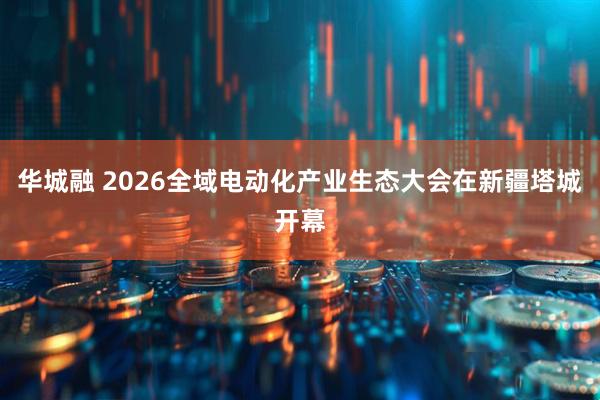 华城融 2026全域电动化产业生态大会在新疆塔城开幕