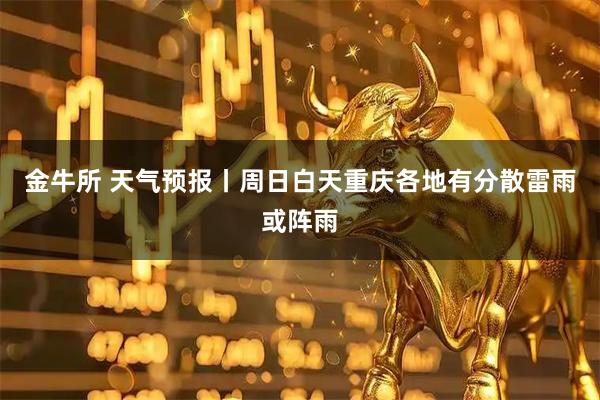 金牛所 天气预报丨周日白天重庆各地有分散雷雨或阵雨