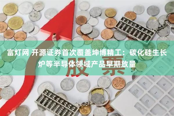 富灯网 开源证券首次覆盖坤博精工：碳化硅生长炉等半导体领域产品早期放量