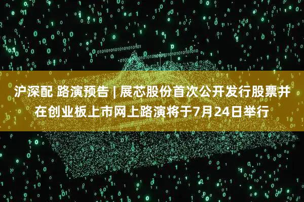 沪深配 路演预告 | 展芯股份首次公开发行股票并在创业板上市网上路演将于7月24日举行