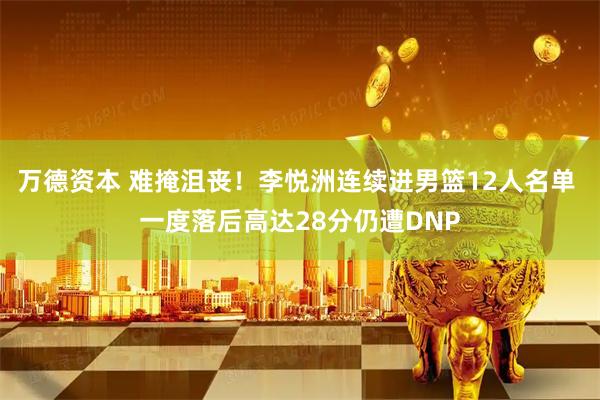 万德资本 难掩沮丧！李悦洲连续进男篮12人名单 一度落后高达28分仍遭DNP